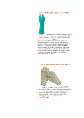  
o Luvas Nitrílicas Longa Luvanit 925 
o de segurança confeccionadas borracha 
sintética nitrílica, resistente a química, perfuração, 
corte e abrasão. Espessura 0,60mm, comprimento 
45cm. 
o Indicação: Trabalhos com alimentos, gorduras 
(animais e vegetais), óleos, graxas, derivados de 
petróleo, solventes, detergentes, soluções ácidas ou 
alcalinas. Abatedouros, processadores de aves / 
suínos, preparo de alimentos, indústrias mecânicas, 
químicas, petroquímicas, fábricas de cosméticos, 
tintas, baterias, gráficas, serviços de limpeza e agro 
químicos (inseticidas fungicidas e herbicidas). 
o Tamanhos: P, M, G, XG 
o Luvas Tricotadas de Algodão Crú 
o de segurança 
tricotada em 4 fios 100% algodão cor crua, 
ambidestra, sem pigmento. Ajusta-se perfeitamente 
às mãos, proporcionando excelente tato. 
o Indicação: Agricultura, pecuária, auto-peças, 
automobilística, metal-mecânica, siderúrgica, 
metalúrgica, cozinhas industriais, etc. 
o Tamanho: Único 
 