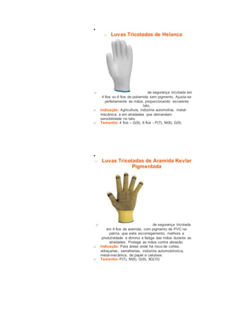  
o Luvas Tricotadas de Helanca 
o de segurança tricotada em 
4 fios ou 6 fios de poliamida sem pigmento. Ajusta-se 
perfeitamente às mãos, proporcionando excelente 
tato. 
o Indicação: Agricultura, indústria automotiva, metal-mecânica, 
e em atividades que demandam 
sensibilidade no tato. 
o Tamanho: 4 fios – G(9), 6 fios - P(7), M(8), G(9) 
 
o Luvas Tricotadas de Aramida Kevlar 
Pigmentada 
o de segurança tricotada 
em 4 fios de aramida, com pigmento de PVC na 
palma, que evita escorregamento, melhora a 
produtividade e diminui a fadiga das mãos durante as 
atividades. Protege as mãos contra abrasão. 
o Indicação: Para áreas onde há risco de cortes, 
vidraçarias, serralherias, indústria automobilística, 
metal-mecânica, de papel e celulose. 
o Tamanho: P(7), M(8), G(9), XG(10) 
 