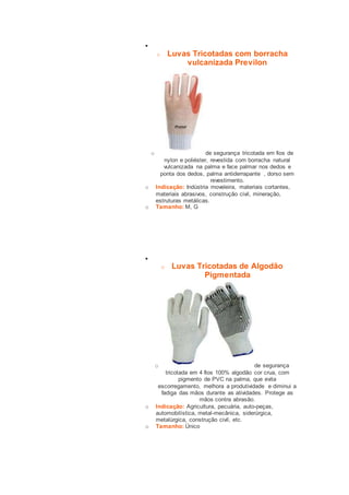  
o Luvas Tricotadas com borracha 
vulcanizada Previlon 
o de segurança tricotada em fios de 
nylon e poliéster, revestida com borracha natural 
vulcanizada na palma e face palmar nos dedos e 
ponta dos dedos, palma antiderrapante , dorso sem 
revestimento. 
o Indicação: Indústria moveleira, materiais cortantes, 
materiais abrasivos, construção civil, mineração, 
estruturas metálicas. 
o Tamanho: M, G 
 
o Luvas Tricotadas de Algodão 
Pigmentada 
o de segurança 
tricotada em 4 fios 100% algodão cor crua, com 
pigmento de PVC na palma, que evita 
escorregamento, melhora a produtividade e diminui a 
fadiga das mãos durante as atividades. Protege as 
mãos contra abrasão. 
o Indicação: Agricultura, pecuária, auto-peças, 
automobilística, metal-mecânica, siderúrgica, 
metalúrgica, construção civil, etc. 
o Tamanho: Único 
 