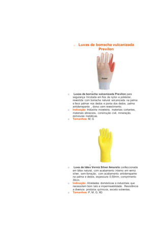 o Luvas de borracha vulcanizada 
Previlon 
o 
o Luvas de borracha vulcanizada Previlon para 
segurança tricotada em fios de nylon e poliéster, 
revestida com borracha natural vulcanizada na palma 
e face palmar nos dedos e ponta dos dedos, palma 
antiderrapante , dorso sem revestimento. 
o Indicação: Indústria moveleira, materiais cortantes, 
materiais abrasivos, construção civil, mineração, 
estruturas metálicas. 
o Tamanhos: M, G 
o 
o Luva de látex Verniz Silver Amarela confeccionada 
em látex natural, com acabamento interno em verniz 
silver, sem forração, com acabamento antiderrapante 
na palma e dedos, espessura 0,50mm, comprimento 
30cm. 
o Indicação: Atividades domésticas e industriais que 
necessitem bom tato e impermeabilidade. Resistência 
a diversos produtos químicos, exceto solventes. 
o Tamanhos: P, M, G, XG 
 