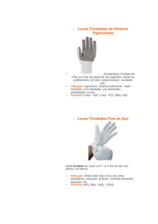 o Luvas Tricotadas de Helanca 
Pigmentada 
o de segurança tricotada em 
4 fios ou 6 fios de poliamida sem pigmento. Ajusta-se 
perfeitamente às mãos, proporcionando excelente 
tato. 
o Indicação: Agricultura, indústria automotiva, metal-mecânica, 
e em atividades que demandam 
sensibilidade no tato. 
o Tamanho: 4 fios – G(9), 6 fios - P(7), M(8), G(9) 
o Luvas Tricotadas Fios de Aço 
o 
Luva tricotada em nylon com 1 ou 2 fios de aço inox 
grosso, cor branca. 
o Indicação: Áreas onde haja o risco de cortes 
esporádicos, manuseio de facas, cozinhas industriais, 
açougues, etc. 
o Tamanho: 8(P), 9(M), 10(G), 11(GG) 
 