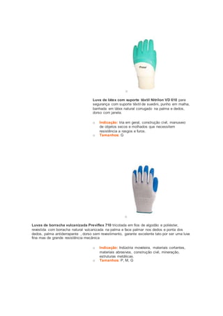 o 
Luva de látex com suporte têxtil Nitrilon VD 610 para 
segurança com suporte têxtil de suedini, punho em malha, 
banhada em látex natural corrugado na palma e dedos, 
dorso com janela. 
o Indicação: tria em geral, construção civil, manuseio 
de objetos secos e molhados que necessitem 
resistência a rasgos e furos. 
o Tamanhos: G 
o 
Luvas de borracha vulcanizada Previflex 710 tricotada em fios de algodão e poliéster, 
revestida com borracha natural vulcanizada na palma e face palmar nos dedos e ponta dos 
dedos, palma antiderrapante , dorso sem revestimento, garante excelente tato por ser uma luva 
fina mas de grande resistência mecânica 
o Indicação: Indústria moveleira, materiais cortantes, 
materiais abrasivos, construção civil, mineração, 
estruturas metálicas. 
o Tamanhos: P, M, G 
 