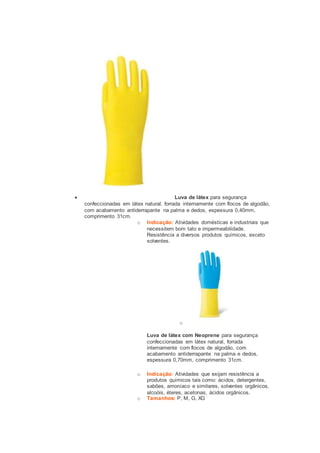  Luva de látex para segurança 
confeccionadas em látex natural, forrada internamente com flocos de algodão, 
com acabamento antiderrapante na palma e dedos, espessura 0,40mm, 
comprimento 31cm. 
o Indicação: Atividades domésticas e industriais que 
necessitem bom tato e impermeabilidade. 
Resistência a diversos produtos químicos, exceto 
solventes. 
o 
Luva de látex com Neoprene para segurança 
confeccionadas em látex natural, forrada 
internamente com flocos de algodão, com 
acabamento antiderrapante na palma e dedos, 
espessura 0,70mm, comprimento 31cm. 
o Indicação: Atividades que exijam resistência a 
produtos químicos tais como: ácidos, detergentes, 
sabões, amoníaco e similares, solventes orgânicos, 
alcoóis, éteres, acetonas, ácidos orgânicos. 
o Tamanhos: P, M, G, XG 
 