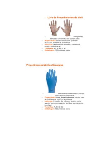 o Luva de Procedimentos de Vinil 
o transparente 
fabricada com amido. Não contém látex. 
o Propriedades: Produzida em vinil, pode ser 
reutilizada, tornando-a econômica. 
o Indicação: Manuseio de alimentos, cosméticos, 
estética, higienização. 
o Tamanhos: XP, P, M, G, XG 
o Embalagem: 100 unidades /caixa 
Procedimentos Nitrílica Sensiplus 
o fabricada em látex sintético nitrílico, 
com palma antideslizante. 
o Propriedades: Luva de procedimento talcada com 
pó bioabsorvível atóxico, ambidestra. 
o Indicação: Proteção das mãos do usuário contra 
agentes químicos reagentes ao látex, que necessite 
bom tato. 
o Tamanhos: P, M, G, XG 
o Embalagem: 100 unidades /caixa 
 
