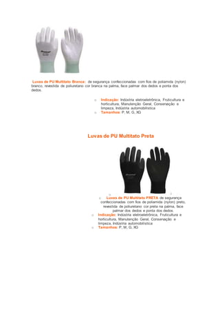Luvas de PU Multitato Branca: de segurança confeccionadas com fios de poliamida (nylon) 
branco, revestida de poliuretano cor branca na palma, face palmar dos dedos e ponta dos 
dedos. 
o Indicação: Indústria eletroeletrônica, Fruticultura e 
horticultura, Manutenção Geral, Conservação e 
limpeza, Indústria automobilística 
o Tamanhos: P, M, G, XG 
Luvas de PU Multitato Preta 
o 
o Luvas de PU Multitato PRETA de segurança 
confeccionadas com fios de poliamida (nylon) preto, 
revestida de poliuretano cor preta na palma, face 
palmar dos dedos e ponta dos dedos. 
o Indicação: Indústria eletroeletrônica, Fruticultura e 
horticultura, Manutenção Geral, Conservação e 
limpeza, Indústria automobilística 
o Tamanhos: P, M, G, XG 
 