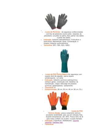 o 
o Luvas de PU Cinza: de segurança confeccionadas 
com fios de poliamida (nylon) preto, revestida de 
poliuretano cor preta na palma, face palmar dos dedos 
e ponta dos dedos. 
o Indicação: Indústria eletroeletrônica, Fruticultura e 
horticultura, Manutenção Geral, Conservação e 
limpeza, Indústria automobilística 
o Tamanhos: 6(P), 7(M), 8(G), 9(XG) 
o 
o Luvas de PVC Palma Áspera:de segurança com 
suporte têxtil de algodão, palma áspera 
antiderrapante, cor verde. 
o Indicação: Indústria química e petroquímica, 
serviços gerais, construção civil, trabalhos de 
manutenção, carga e descarga de produtos 
químicos, galvanoplastia, saneamento. 
o Tamanhos: G 
o Comprimentos: 26 cm, 36 cm, 46 cm, 56 cm, 70 c 
o Luvas de PVC 
Térmica Alaska: possui isolamento térmico, 
excelente durabilidade para uso em câmaras frias. 
Suporta temperaturas até -35ºC. Possui forro de lã 
para maior conforto do usuário, e punho fechado. 
o Indicação: Frigoríficos, Abatedouros, Cozinha 
industrial, Câmaras frias. 
o Tamanhos: 
 