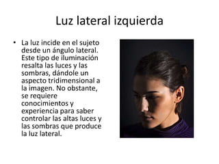 Luz lateral izquierdaLa luz incide en el sujeto desde un ángulo lateral. Este tipo de iluminación resalta las luces y las sombras, dándole un aspecto tridimensional a la imagen. No obstante, se requiere conocimientos y experiencia para saber controlar las altas luces y las sombras que produce la luz lateral.