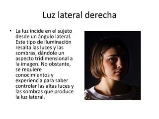 Luz lateral derechaLa luz incide en el sujeto desde un ángulo lateral. Este tipo de iluminación resalta las luces y las sombras, dándole un aspecto tridimensional a la imagen. No obstante, se requiere conocimientos y experiencia para saber controlar las altas luces y las sombras que produce la luz lateral.