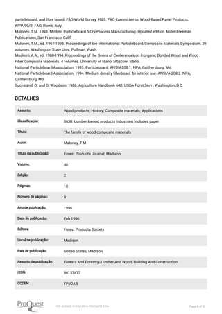 particleboard, and fibre board. FAO World Survey 1989. FAO Committee on Wood-Based Panel Products.
WPP/90/2. FAO, Rome, Italy.
Maloney, T.M. 1993. Modern Particleboard 5 Dry-Process Manufacturing. Updated edition. Miller Freeman
Publications, San Francisco, Calif.
Maloney, T.M., ed. 1967-1995. Proceedings of the International Particleboard/Composite Materials Symposium. 29
volumes. Washington State Univ. Pullman, Wash.
Moslemi, A.A., ed. 1988-1994. Proceedings of the Series of Conferences on Inorganic Bonded Wood and Wood
Fiber Composite Materials. 4 volumes. University of Idaho, Moscow. Idaho.
National Particleboard Association. 1993. Particleboard. ANSI A208.1. NPA, Gaithersburg. Md.
National Particleboard Association. 1994. Medium density fiberboard for interior use. ANSI/A 208.2. NPA,
Gaithersburg, Md.
Suchsland, O. and G. Woodson. 1986. Agriculture Handbook 640. USDA Forst Serv., Washington, D.C.
DETALHES
Assunto: Wood products; History; Composite materials; Applications
Classificação: 8630: Lumber &wood products industries, includes paper
Título: The family of wood composite materials
Autor: Maloney, T M
Título da publicação: Forest Products Journal; Madison
Volume: 46
Edição: 2
Páginas: 18
Número de páginas: 9
Ano de publicação: 1996
Data de publicação: Feb 1996
Editora: Forest Products Society
Local de publicação: Madison
País de publicação: United States, Madison
Assunto da publicação: Forests And Forestry--Lumber And Wood, Building And Construction
ISSN: 00157473
CODEN: FPJOAB
PDF GERADO POR SEARCH.PROQUEST.COM Page 8 of 9
 