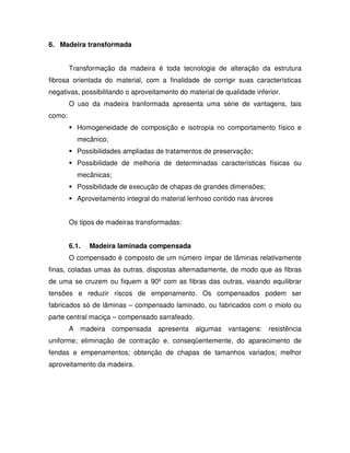 6. Madeira transformada
Transformação da madeira é toda tecnologia de alteração da estrutura
fibrosa orientada do material, com a finalidade de corrigir suas características
negativas, possibilitando o aproveitamento do material de qualidade inferior.
O uso da madeira tranformada apresenta uma série de vantagens, tais
como:
Homogeneidade de composição e isotropia no comportamento físico e
mecânico;
Possibilidades ampliadas de tratamentos de preservação;
Possibilidade de melhoria de determinadas características físicas ou
mecânicas;
Possibilidade de execução de chapas de grandes dimensões;
Aproveitamento integral do material lenhoso contido nas árvores
Os tipos de madeiras transformadas:
6.1.

Madeira laminada compensada

O compensado é composto de um número ímpar de lâminas relativamente
finas, coladas umas às outras, dispostas alternadamente, de modo que as fibras
de uma se cruzem ou fiquem a 90º com as fibras das outras, visando equilibrar
tensões e reduzir riscos de empenamento. Os compensados podem ser
fabricados só de lâminas – compensado laminado, ou fabricados com o miolo ou
parte central maciça – compensado sarrafeado.
A madeira compensada apresenta algumas vantagens: resistência
uniforme; eliminação de contração e, conseqüentemente, do aparecimento de
fendas e empenamentos; obtenção de chapas de tamanhos variados; melhor
aproveitamento da madeira.

 
