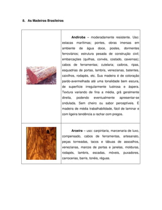 8. As Madeiras Brasileiras

Andiroba – moderadamente resistente. Uso:
estacas
ambiente

marítimas;
de

pontes,

água

doce,

obras

imersas

postes,

em

dormentes

ferroviários; estrutura pesada de construção civil;
embarcações (quilhas, convés, costado, cavernas);
cabos de ferramentas; cutelaria; caibros, ripas,
esquadrias de portas, lambris, venezianas, batentes,
caixilhos, rodapés, etc. Sua madeira é de coloração
pardo-avermelhada até uma tonalidade bem escura,
de superfície irregularmente lustrosa e áspera.
Textura variando de fina a média, grã geralmente
direita,

podendo

eventualmente

apresentar-se

ondulada. Sem cheiro ou sabor perceptíveis. É
madeira de média trabalhabilidade, fácil de laminar e
com ligeira tendência a rachar com pregos.

Aroeira – uso: carpintaria, marcenaria de luxo,
compensado, cabos de ferramentas, artesanato,
peças torneadas, tacos e tábuas de assoalhos,
venezianas, marcos de portas e janelas, molduras,
rodapés,

lambris,

escadas,

móveis,

carrocerias, barris, tonéis, réguas.

puxadores,

 