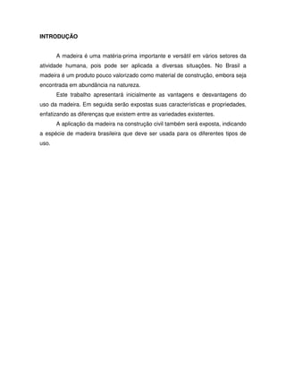 INTRODUÇÃO
A madeira é uma matéria-prima importante e versátil em vários setores da
atividade humana, pois pode ser aplicada a diversas situações. No Brasil a
madeira é um produto pouco valorizado como material de construção, embora seja
encontrada em abundância na natureza.
Este trabalho apresentará inicialmente as vantagens e desvantagens do
uso da madeira. Em seguida serão expostas suas características e propriedades,
enfatizando as diferenças que existem entre as variedades existentes.
A aplicação da madeira na construção civil também será exposta, indicando
a espécie de madeira brasileira que deve ser usada para os diferentes tipos de
uso.

 