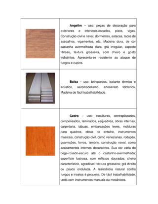 Angelim – uso: peças de decoração para
exteriores

e

interiores,escadas,

pisos,

vigas.

Construção civil e naval, dormentes, estacas, tacos de
assoalhos, vigamentos, etc. Madeira dura, de cor
castanha avermelhada clara, grã irregular, aspecto
fibroso, textura grosseira, com cheiro e gosto
indistintos. Apresenta-se resistente ao ataque de
fungos e cupins.

Balsa – uso: brinquedos, isolante térmico e
acústico,

aeromodelismo,

artesanato

folclórico.

Madeira de fácil trabalhabilidade.

Cedro

–

uso:

esculturas,

contraplacados,

compensados, laminados, esquadrias, obras internas,
carpintaria, tábuas, embarcações leves, molduras
para

quadros,

obras

de

entalhe,

instrumentos

musicais, construção civil, como venezianas, rodapés,
guarnições, forros, lambris, construção naval, como
acabamentos internos decorativos. Sua cor varia do
bege-rosado-escuro até o castanho-avermelhado;
superfície lustrosa, com reflexos dourados; cheiro
característico, agradável; textura grosseira; grã direita
ou pouco ondulada. A resistência natural contra
fungos e insetos é pequena. De fácil trabalhabilidade,
tanto com instrumentos manuais ou mecânicos.

 