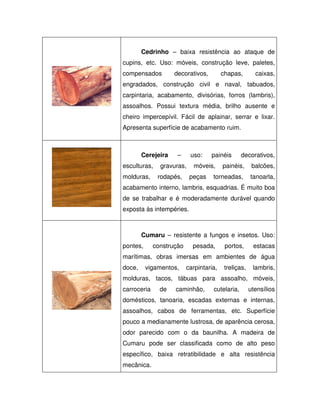 Cedrinho – baixa resistência ao ataque de
cupins, etc. Uso: móveis, construção leve, paletes,
compensados

decorativos,

chapas,

caixas,

engradados, construção civil e naval, tabuados,
carpintaria, acabamento, divisórias, forros (lambris),
assoalhos. Possui textura média, brilho ausente e
cheiro impercepívil. Fácil de aplainar, serrar e lixar.
Apresenta superfície de acabamento ruim.

Cerejeira
esculturas,
molduras,

–

uso:

gravuras,
rodapés,

painéis

móveis,
peças

decorativos,

painéis,

balcões,

torneadas,

tanoarla,

acabamento interno, lambris, esquadrias. É muito boa
de se trabalhar e é moderadamente durável quando
exposta às intempéries.

Cumaru – resistente a fungos e insetos. Uso:
pontes,

construção

pesada,

portos,

estacas

marítimas, obras imersas em ambientes de água
doce,

vigamentos,

carpintaria,

treliças,

lambris,

molduras, tacos, tábuas para assoalho, móveis,
carroceria

de

caminhão,

cutelaria,

utensílios

domésticos, tanoaria, escadas externas e internas,
assoalhos, cabos de ferramentas, etc. Superfície
pouco a medianamente lustrosa, de aparência cerosa,
odor parecido com o da baunilha. A madeira de
Cumaru pode ser classificada como de alto peso
específico, baixa retratibilidade e alta resistência
mecânica.

 