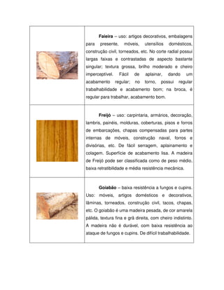 Faieira – uso: artigos decorativos, embalagens
para

presente,

móveis,

utensílios

domésticos,

construção civil, torneados, etc. No corte radial possui
largas faixas e contrastadas de aspecto bastante
singular; textura grossa, brilho moderado e cheiro
imperceptível.
acabamento

Fácil

de

aplainar,

regular;

no

torno,

dando

possui

um

regular

trabalhabilidade e acabamento bom; na broca, é
regular para trabalhar, acabamento bom.

Freijó – uso: carpintaria, armários, decoração,
lambris, painéis, molduras, coberturas, pisos e forros
de embarcações, chapas compensadas para partes
internas de móveis, construção naval, forros e
divisórias, etc. De fácil serragem, aplainamento e
colagem. Superfície de acabamento lisa. A madeira
de Freijó pode ser classificada como de peso médio,
baixa retratibilidade e média resistência mecânica.

Goiabão – baixa resistência a fungos e cupins.
Uso: móveis, artigos domésticos e decorativos,
lâminas, torneados, construção civil, tacos, chapas,
etc. O goiabão é uma madeira pesada, de cor amarela
pálida, textura fina e grã direita, com cheiro indistinto.
A madeira não é durável, com baixa resistência ao
ataque de fungos e cupins. De difícil trabalhabilidade.

 