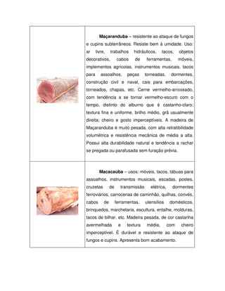 Maçaranduba – resistente ao ataque de fungos
e cupins subterrâneos. Resiste bem à umidade. Uso:
ar

livre,

trabalhos

decorativos,

cabos

hidráulicos,
de

tacos,

ferramentas,

objetos
móveis,

implementos agrícolas, instrumentos musicais, tacos
para

assoalhos,

peças

torneadas,

dormentes,

construção civil e naval, cais para embarcações,
torneados, chapas, etc. Cerne vermelho-arroxeado,
com tendência a se tornar vermelho-escuro com o
tempo, distinto do alburno que é castanho-claro;
textura fina e uniforme, brilho médio, grã usualmente
direita; cheiro e gosto imperceptíveis. A madeira de
Maçaranduba é muito pesada, com alta retratibilidade
volumétrica e resistência mecânica de média a alta.
Possui alta durabilidade natural e tendência a rachar
se pregada ou parafusada sem furação prévia.

Macacaúba – usos: móveis, tacos, tábuas para
assoalhos, instrumentos musicais, escadas, postes,
cruzetas

de

transmissão

elétrica,

dormentes

ferroviários, carrocerias de caminhão, quilhas, convés,
cabos

de

ferramentas,

utensílios

domésticos,

brinquedos, marchetaria, escultura, entalhe, molduras,
tacos de bilhar, etc. Madeira pesada, de cor castanha
avermelhada

e

textura

média,

com

cheiro

imperceptível. É durável e resistente ao ataque de
fungos e cupins. Apresenta bom acabamento.

 