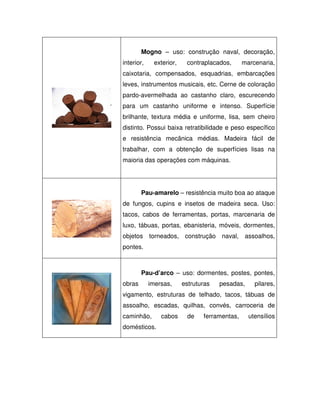Mogno – uso: construção naval, decoração,
interior,

exterior,

contraplacados,

marcenaria,

caixotaria, compensados, esquadrias, embarcações
leves, instrumentos musicais, etc. Cerne de coloração
pardo-avermelhada ao castanho claro, escurecendo
para um castanho uniforme e intenso. Superfície
brilhante, textura média e uniforme, lisa, sem cheiro
distinto. Possui baixa retratibilidade e peso específico
e resistência mecânica médias. Madeira fácil de
trabalhar, com a obtenção de superfícies lisas na
maioria das operações com máquinas.

Pau-amarelo – resistência muito boa ao ataque
de fungos, cupins e insetos de madeira seca. Uso:
tacos, cabos de ferramentas, portas, marcenaria de
luxo, tábuas, portas, ebanisteria, móveis, dormentes,
objetos torneados, construção naval, assoalhos,
pontes.

Pau-d’arco – uso: dormentes, postes, pontes,
obras

imersas,

estruturas

pesadas,

pilares,

vigamento, estruturas de telhado, tacos, tábuas de
assoalho, escadas, quilhas, convés, carroceria de
caminhão,
domésticos.

cabos

de

ferramentas,

utensílios

 