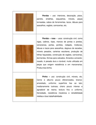 Peroba – uso: interiores, decoração, pisos,
painéis,

entalhes,

esquadrias,

móveis,

peças

torneadas, cabos de ferramentas, tacos, tábuas para
assoalhos, vagões, carrocerias, etc.

Peroba – rosa – usos: construção civil, como
vigas, caibros, ripas, marcos de portas e janelas,
venezianas, portas, portões, rodapés, molduras,
tábuas e tacos para assoalhos, degraus de escadas,
móveis pesados, carteiras escolares, produção de
folhas faqueadas, construção de vagões, carrocerias,
dormentes, fôrmas para calcados. Amarela a amarelorosado, é pesada dura e durável, muito utilizada em
peças que exigem resistência e em marcenarias.
Produz boa lenha.

Pinho – uso: construção civil, móveis, etc.
Cerne

e

amarelado,

alburno

pouco

uniforme;

diferenciados,

superfície

lisa

brancoao

tato;

medianamente lustrosa; cheiro pouco intenso e
agradável

de

resina;

textura

fina

e

uniforme.

Densidade, resistência mecânica e retratibilidade
médias e boa trabalhabilidade.

 