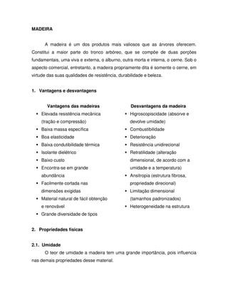 MADEIRA
A madeira é um dos produtos mais valiosos que as árvores oferecem.
Constitui a maior parte do tronco arbóreo, que se compõe de duas porções
fundamentais, uma viva e externa, o alburno, outra morta e interna, o cerne. Sob o
aspecto comercial, entretanto, a madeira propriamente dita é somente o cerne, em
virtude das suas qualidades de resistência, durabilidade e beleza.
1. Vantagens e desvantagens
Vantagens das madeiras

Desvantagens da madeira

Elevada resistência mecânica

Higroscopiscidade (absorve e

(tração e compressão)

devolve umidade)

Baixa massa específica

Combustibilidade

Boa elasticidade

Deterioração

Baixa condutibilidade térmica

Resistência unidirecional

Isolante dielétrico

Retratilidade (alteração

Baixo custo

dimensional, de acordo com a

Encontra-se em grande

umidade e a temperatura)

abundância

Ansitropia (estrutura fibrosa,

Facilmente cortada nas

propriedade direcional)

dimensões exigidas

Limitação dimensional

Material natural de fácil obtenção

(tamanhos padronizados)

e renovável

Heterogeneidade na estrutura

Grande diversidade de tipos
2. Propriedades físicas
2.1. Umidade
O teor de umidade a madeira tem uma grande importância, pois influencia
nas demais propriedades desse material.

 