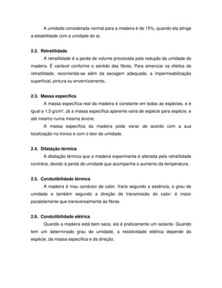 A umidade considerada normal para a madeira é de 15%, quando ela atinge
a estabilidade com a umidade do ar.
2.2. Retratilidade
A retratilidade é a perda de volume provocada pela redução da umidade da
madeira. É variável conforme o sentido das fibras. Para amenizar os efeitos da
retratilidade, recomenda-se além da secagem adequada, a impermeabilização
superficial, pintura ou envernizamento.
2.3. Massa específica
A massa específica real da madeira é constante em todas as espécies, e é
igual a 1,5 g/cm³. Já a massa específica aparente varia de espécie para espécie, e
até mesmo numa mesma árvore.
A massa específica da madeira pode variar de acordo com a sua
localização no tronco e com o teor de umidade.
2.4. Dilatação térmica
A dilatação térmica que a madeira experimenta é alterada pela retratilidade
contrária, devido à perda de umidade que acompanha o aumento da temperatura.
2.5. Condutibilidade térmica
A madeira é mau condutor de calor. Varia segundo a essência, o grau de
umidade e também segundo a direção de transmissão do calor: é maior
paralelamente que transversalmente às fibras.
2.6. Condutibilidade elétrica
Quando a madeira está bem seca, ela é praticamente um isolante. Quando
tem um determinado grau de umidade, a resistividade elétrica depende da
espécie, da massa específica e da direção.

 