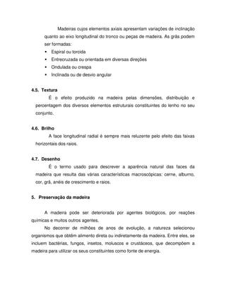Madeiras cujos elementos axiais apresentam variações de inclinação
quanto ao eixo longitudinal do tronco ou peças de madeira. As grãs podem
ser formadas:
Espiral ou torcida
Entrecruzada ou orientada em diversas direções
Ondulada ou crespa
Inclinada ou de desvio angular
4.5. Textura
É o efeito produzido na madeira pelas dimensões, distribuição e
percentagem dos diversos elementos estruturais constituintes do lenho no seu
conjunto.
4.6. Brilho
A face longitudinal radial é sempre mais reluzente pelo efeito das faixas
horizontais dos raios.
4.7. Desenho
É o termo usado para descrever a aparência natural das faces da
madeira que resulta das várias características macroscópicas: cerne, alburno,
cor, grã, anéis de crescimento e raios.
5. Preservação da madeira
A madeira pode ser deteriorada por agentes biológicos, por reações
químicas e muitos outros agentes.
No decorrer de milhões de anos de evolução, a natureza selecionou
organismos que obtêm alimento direta ou indiretamente da madeira. Entre eles, se
incluem bactérias, fungos, insetos, moluscos e crustáceos, que decompõem a
madeira para utilizar os seus constituintes como fonte de energia.

 
