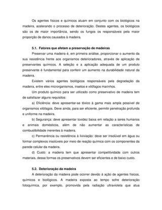 Os agentes físicos e químicos atuam em conjunto com os biológicos na
madeira, acelerando o processo de deterioração. Destes agentes, os biológicos
são os de maior importância, sendo os fungos os responsáveis pela maior
proporção de danos causados à madeira.
5.1. Fatores que afetam a preservação de madeiras
Preservar uma madeira é, em primeira análise, proporcionar o aumento da
sua resistência frente aos organismos deterioradores, através de aplicação de
preservantes químicos. A seleção e a aplicação adequada de um produto
preservante é fundamental para conferir um aumento na durabilidade natural da
madeira.
Existem vários agentes biológicos responsáveis pela degradação da
madeira, entre eles microrganismos, insetos e xilófagos marinhos.
Um produto químico para ser utilizado como preservativo de madeira tem
de satisfazer alguns requisitos:
a) Eficiência: deve apresentar-se tóxico à gama mais ampla possível de
organismos xilófagos. Deve ainda, para ser eficiente, permitir penetração profunda
e uniforme na madeira.
b) Segurança: deve apresentar toxidez baixa em relação a seres humanos
e

animais

domésticos,

além

de

não

aumentar

as

características

de

combustibilidade inerentes à madeira.
c) Permanência ou resistência à lixiviação: deve ser insolúvel em água ou
formar complexos insolúveis por meio de reação química com os componentes da
parede celular da madeira.
d) Custo: a madeira tem que apresentar competitividade com outros
materiais, dessa formas os preservativos devem ser eficientes e de baixo custo.
5.2. Deterioração da madeira
A deterioração da madeira pode ocorrer devido à ação de agentes físicos,
químicos e biológicos. A madeira exposta ao tempo sofre deterioração
fotoquímica, por exemplo, promovida pela radiação ultravioleta que atua

 
