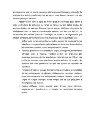 principalmente sobre a lignina, causando alterações significativas na coloração da
madeira e na estrutura celulósica que vai sendo destruída em camadas que são
levadas pela água da chuva.
Apesar de ser inerte à ação de muitos produtos químicos, pode sofrer a
ação destruidora de poluentes ao longo do tempo ou por ações diretas de
produtos ácidos, por exemplo. Contudo, são os agentes biológicos, chamados de
biodeterioradores, os merecedores de maior atenção, uma vez que têm sido os
causadores dos maiores prejuízos à utilização da madeira. Os organismos que
atacam a madeira, com uma conseqüente degradação de sua qualidade são:
Mofos: tanto o mofo como algumas outras classes de microorganismos
não afetam a resistência da madeira já que se alimentam dos conteúdos
das cavidades celulares, e não das paredes das células.
Manchas: podem ser ocasionadas por fungos cromógenos, tendo efeitos
adversos sobre a madeira. Também podem ser originadas por
mudanças químicas, devido aos distintos materiais que se infiltram nas
cavidades celulares, mas não afetam as características da madeira. As
manchas têm uma penetração tal que não podem ser retiradas da
superfície.
Fungos destruidores: o grupo de organismos que muda as propriedades
físicas e químicas das paredes das células ou das cavidades celulares,
e que afetam seriamente a resistência da madeira, recebem o nome de
fungos de fungos xilófagos. Estes fungos são os que produzem a
decomposição da madeira.
Insetos xilófagos: muitos insetos usam árvores como alimento,
habitação, etc., transformando a madeira em verdadeiros labirintos
ocultos.

 