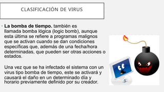 CLASIFICACIÓN DE VIRUS
• La bomba de tiempo. también es
llamada bomba lógica (logic bomb), aunque
esta última se refiere a programas malignos
que se activan cuando se dan condiciones
específicas que, además de una fecha/hora
determinadas, que pueden ser otras acciones o
estados.
Una vez que se ha infectado el sistema con un
virus tipo bomba de tiempo, este se activará y
causará el daño en un determinado día y
horario previamente definido por su creador.
 