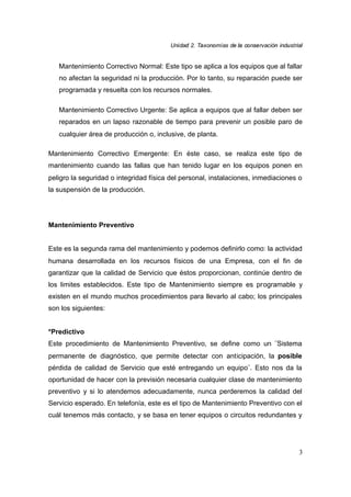 UUnniiddaadd 22.. TTaaxxoonnoommííaass ddee llaa ccoonnsseerrvvaacciióónn iinndduussttrriiaall
3
Mantenimiento Correctivo Normal: Este tipo se aplica a los equipos que al fallar
no afectan la seguridad ni la producción. Por lo tanto, su reparación puede ser
programada y resuelta con los recursos normales.
Mantenimiento Correctivo Urgente: Se aplica a equipos que al fallar deben ser
reparados en un lapso razonable de tiempo para prevenir un posible paro de
cualquier área de producción o, inclusive, de planta.
Mantenimiento Correctivo Emergente: En éste caso, se realiza este tipo de
mantenimiento cuando las fallas que han tenido lugar en los equipos ponen en
peligro la seguridad o integridad física del personal, instalaciones, inmediaciones o
la suspensión de la producción.
Mantenimiento Preventivo
Este es la segunda rama del mantenimiento y podemos definirlo como: la actividad
humana desarrollada en los recursos físicos de una Empresa, con el fin de
garantizar que la calidad de Servicio que éstos proporcionan, continúe dentro de
los limites establecidos. Este tipo de Mantenimiento siempre es programable y
existen en el mundo muchos procedimientos para llevarlo al cabo; los principales
son los siguientes:
*Predictivo
Este procedimiento de Mantenimiento Preventivo, se define como un ¨Sistema
permanente de diagnóstico, que permite detectar con anticipación, la posible
pérdida de calidad de Servicio que esté entregando un equipo¨. Esto nos da la
oportunidad de hacer con la previsión necesaria cualquier clase de mantenimiento
preventivo y si lo atendemos adecuadamente, nunca perderemos la calidad del
Servicio esperado. En telefonía, este es el tipo de Mantenimiento Preventivo con el
cuál tenemos más contacto, y se basa en tener equipos o circuitos redundantes y
 