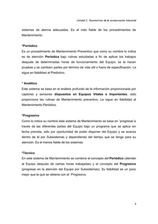 UUnniiddaadd 22.. TTaaxxoonnoommííaass ddee llaa ccoonnsseerrvvaacciióónn iinndduussttrriiaall
4
sistemas de alarma adecuadas. Es el más fiable de los procedimientos de
Mantenimiento.
*Periódico
Es un procedimiento de Mantenimiento Preventivo que como su nombre lo indica
es de atención Periódica bajo rutinas estudiadas a fin de aplicar los trabajos
después de determinadas horas de funcionamiento del Equipo; se le hacen
pruebas y se cambian partes por término de vida útil o fuera de especificación. Le
sigue en fiabilidad al Predictivo.
* Analítico
Este sistema se basa en el análisis profundo de la información proporcionada por
captores y sensores dispuestos en Equipos Vitales e Importantes; esto
proporciona las rutinas de Mantenimiento preventivo. Le sigue en fiabilidad al
Mantenimiento Periódico.
*Progresivo
Como lo indica su nombre éste sistema de Mantenimiento se basa en ¨progresar¨a
través de las diferentes partes del Equipo bajo un programa que se aplica sin
fecha prevista, sólo por oportunidad de poder disponer del Equipo y se avanza
dentro de él por Subsistemas y dependiendo del tiempo que se tenga para su
atención. Es el menos fiable de los sistemas.
*Técnico
En este sistema de Mantenimiento se combina el concepto del Periódico (atender
al Equipo después de ciertas horas trabajadas) y el concepto del Progresivo
(progresar en la atención del Equipo por Subsistemas). Su fiabilidad es un poco
mejor que la que se obtiene con el Progresivo.
 