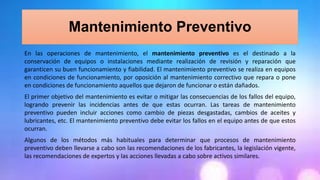 Mantenimiento Preventivo
En las operaciones de mantenimiento, el mantenimiento preventivo es el destinado a la
conservación de equipos o instalaciones mediante realización de revisión y reparación que
garanticen su buen funcionamiento y fiabilidad. El mantenimiento preventivo se realiza en equipos
en condiciones de funcionamiento, por oposición al mantenimiento correctivo que repara o pone
en condiciones de funcionamiento aquellos que dejaron de funcionar o están dañados.
El primer objetivo del mantenimiento es evitar o mitigar las consecuencias de los fallos del equipo,
logrando prevenir las incidencias antes de que estas ocurran. Las tareas de mantenimiento
preventivo pueden incluir acciones como cambio de piezas desgastadas, cambios de aceites y
lubricantes, etc. El mantenimiento preventivo debe evitar los fallos en el equipo antes de que estos
ocurran.
Algunos de los métodos más habituales para determinar que procesos de mantenimiento
preventivo deben llevarse a cabo son las recomendaciones de los fabricantes, la legislación vigente,
las recomendaciones de expertos y las acciones llevadas a cabo sobre activos similares.
 