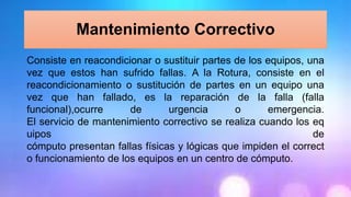 Mantenimiento Correctivo
Consiste en reacondicionar o sustituir partes de los equipos, una
vez que estos han sufrido fallas. A la Rotura, consiste en el
reacondicionamiento o sustitución de partes en un equipo una
vez que han fallado, es la reparación de la falla (falla
funcional),ocurre de urgencia o emergencia.
El servicio de mantenimiento correctivo se realiza cuando los eq
uipos de
cómputo presentan fallas físicas y lógicas que impiden el correct
o funcionamiento de los equipos en un centro de cómputo.
 