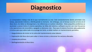 Diagnostico
La computadora trabaja más de lo que normalmente se cree. Está constantemente dando prioridad a las
tareas, ejecutando órdenes y distribuyendo la memoria . Sin embargo, con el tiempo ocurren errores en el
disco duro, los datos se desorganizan y las referencias se vuelven obsoletas . Estos pequeños problemas se
acumulan y ponen lento el sistema operativo, las fallas del sistema y software ocurren con más frecuencia
y las operaciones de encendido y apagado se demoran más . Para que el sistema funcione adecuadamente
e incluso para que sobre todo no se ponga tan lento, se debe realizar un mantenimiento periódico.
• Asegurándonos de incluir en la rutina del mantenimiento estas labores:
• Exploración del disco duro para saber si tiene errores y solucionar los sectores alterados.
• Limpieza de archivos.
• Desfragmentación el disco duro.
 