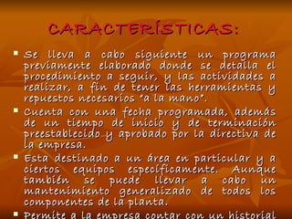 CARACTERÍSTICAS: Se lleva a cabo siguiente un programa previamente elaborado donde se detalla el procedimiento a seguir, y las actividades a realizar, a fin de tener las herramientas y repuestos necesarios “a la mano”. Cuenta con una fecha programada, además de un tiempo de inicio y de terminación preestablecido y aprobado por la directiva de la empresa. Esta destinado a un área en particular y a ciertos equipos específicamente. Aunque también se puede llevar a cabo un mantenimiento generalizado de todos los componentes de la planta. Permite a la empresa contar con un historial de todos los equipos, además brinda la posibilidad de actualizar la información técnica de los equipos. 