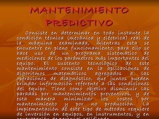 MANTENIMIENTO PREDICTIVO Consiste en determinar en todo instante la condición técnica (mecánica y eléctrica) real de la máquina examinada, mientras esta se encuentre en pleno funcionamiento, para ello se hace uso de un programa sistemático de mediciones de los parámetros más importantes del equipo. El sustento tecnológico de este mantenimiento consiste en la aplicaciones de algoritmos matemáticos agregados a las operaciones de diagnóstico, que juntos pueden brindar información referente a las condiciones del equipo. Tiene como objetivo disminuir las paradas por mantenimientos preventivos, y de esta manera minimizar los costos por mantenimiento y por no producción. La implementación de este tipo de métodos requiere de inversión en equipos, en instrumentos, y en contratación de personal calificado   