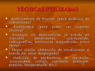 TÉCNICAS UTILIZADAS Analizadores de Fourier (para análisis de vibraciones) Endoscopia (para poder ver lugares ocultos) Ensayos no destructivos (a través de líquidos penetrantes, ultrasonido, radiografías, partículas magnéticas, entre otros) Termo visión (detección de condiciones a través del calor desplegado) Medición de parámetros de operación (viscosidad, voltaje, corriente, potencia, presión, temperatura, etc.) 