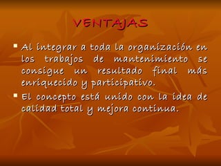 VENTAJAS Al integrar a toda la organización en los trabajos de mantenimiento se consigue un resultado final más enriquecido y participativo. El concepto está unido con la idea de calidad total y mejora continua. 