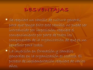 DESVENTAJAS Se requiere un cambio de  cultura  general, para que tenga éxito este cambio, no puede ser introducido por imposición, requiere el convencimiento por parte de todos los componentes de  la   organización  de que es un beneficio para todos. La inversión en formación y cambios generales en la organización es costosa. El proceso de implementación requiere de varios años. 