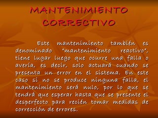 MANTENIMIENTO CORRECTIVO Este mantenimiento también es denominado “mantenimiento reactivo”, tiene lugar luego que ocurre una falla o avería, es decir, solo actuará cuando se presenta un error en el sistema. En este caso si no se produce ninguna falla, el mantenimiento será nulo, por lo que se tendrá que esperar hasta que se presente el desperfecto para recién tomar medidas de corrección de errores.  