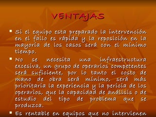 VENTAJAS Si el equipo esta preparado la intervención en el fallo es rápida y la reposición en la mayoría de los casos será con el mínimo tiempo. No se necesita una infraestructura excesiva, un grupo de operarios competentes será suficiente, por lo tanto el costo de mano de obra será mínimo, será más prioritaria la experiencia y la pericia de los operarios, que la capacidad de análisis o de estudio del tipo de problema que se produzca. Es rentable en equipos que no intervienen de manera instantánea en la producción, donde la implantación de otro sistema resultaría poco económico. 