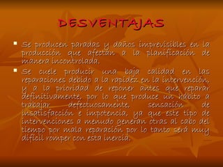 DESVENTAJAS Se producen paradas y daños imprevisibles en la producción que afectan a la planificación de manera incontrolada. Se cuele producir una baja calidad en las reparaciones debido a la rapidez en la intervención, y a la prioridad de reponer antes que reparar definitivamente, por lo que produce un hábito a trabajar defectuosamente, sensación de insatisfacción e impotencia, ya que este tipo de intervenciones a menudo generan otras al cabo del tiempo por mala reparación por lo tanto será muy difícil romper con esta inercia. 
