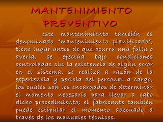 MANTENIMIENTO PREVENTIVO   este mantenimiento también es denominado “mantenimiento planificado”, tiene lugar antes de que ocurra una falla o avería, se efectúa bajo condiciones controladas sin la existencia de algún error en el sistema. se realiza a razón de la experiencia y pericia del personal a cargo, los cuales son los encargados de determinar el momento necesario para llevar a cabo dicho procedimiento; el fabricante también puede estipular el momento adecuado a través de los manuales técnicos.  