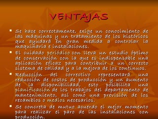 VENTAJAS Se hace correctamente, exige un conocimiento de las máquinas y un tratamiento de los históricos que ayudará en gran medida a controlar la maquinaria e instalaciones. El cuidado  periódico  con lleva un estudio óptimo de conservación con la que es indispensable una aplicación eficaz para contribuir a un correcto sistema de calidad y a la mejora de los continuos. Reducción del correctivo representará una reducción de costos de producción y un aumento de la disponibilidad, esto posibilita una  planificación  de los trabajos del departamento de mantenimiento, así como una previsión de los recambios o  medios  necesarios. Se concreta de mutuo acuerdo el mejor momento para realizar el paro de las instalaciones con producción. 
