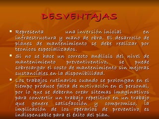 DESVENTAJAS Representa una  inversión  inicial en infraestructura y mano de obra. El desarrollo de planes de mantenimiento se debe realizar por tecnicos especializados. Si no se hace un correcto análisis del nivel de mantenimiento preventiventivo, se puede sobrecargar el costo de mantenimiento sin mejoras sustanciales en la disponibilidad. Los trabajos rutinarios cuando se prolongan en el tiempo produce falta de  motivación  en el personal, por lo que se deberan crear sitemas imaginativos para convertir un trabajo repetitivo en un trabajo que genere satisfacción y compromiso, la implicación de los operarios de preventivo es indispensable para el éxito del plan. 