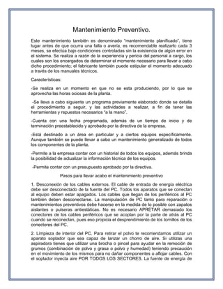 Mantenimiento Preventivo.
Este mantenimiento también es denominado “mantenimiento planificado”, tiene
lugar antes de que ocurra una falla o avería, es recomendable realizarlo cada 3
meses, se efectúa bajo condiciones controladas sin la existencia de algún error en
el sistema. Se realiza a razón de la experiencia y pericia del personal a cargo, los
cuales son los encargados de determinar el momento necesario para llevar a cabo
dicho procedimiento; el fabricante también puede estipular el momento adecuado
a través de los manuales técnicos.
Características:
-Se realiza en un momento en que no se esta produciendo, por lo que se
aprovecha las horas ociosas de la planta.
-Se lleva a cabo siguiente un programa previamente elaborado donde se detalla
el procedimiento a seguir, y las actividades a realizar, a fin de tener las
herramientas y repuestos necesarios “a la mano”.
-Cuenta con una fecha programada, además de un tiempo de inicio y de
terminación preestablecido y aprobado por la directiva de la empresa.
-Está destinado a un área en particular y a ciertos equipos específicamente.
Aunque también se puede llevar a cabo un mantenimiento generalizado de todos
los componentes de la planta.
-Permite a la empresa contar con un historial de todos los equipos, además brinda
la posibilidad de actualizar la información técnica de los equipos.
-Permite contar con un presupuesto aprobado por la directiva.
Pasos para llevar acabo el mantenimiento preventivo
1. Desconexión de los cables externos. El cable de entrada de energía eléctrica
debe ser desconectado de la fuente del PC. Todos los aparatos que se conectan
al equipo deben estar apagados. Los cables que llegan de los periféricos al PC
también deben desconectarse. La manipulación de PC tanto para reparación o
mantenimientos preventivos debe hacerse en la medida de lo posible con zapatos
aislantes o pulseras antiestáticas. No es necesario APRETAR demasiado los
conectores de los cables periféricos que se acoplan por la parte de atrás al PC
cuando se reconectan, pues eso propicia el desprendimiento de los tornillos de los
conectores del PC.
2. Limpieza de interior del PC. Para retirar el polvo te recomendamos utilizar un
aparato soplador que sea capaz de lanzar un chorro de aire. Si utilizas una
aspiradora tienes que utilizar una brocha o pincel para ayudar en la remoción de
grumos (combinación de polvo y grasa o polvo y humedad) teniendo precaución
en el movimiento de los mismos para no dañar componentes o aflojar cables. Con
el soplador inyecta aire POR TODOS LOS SECTORES. La fuente de energía de
 