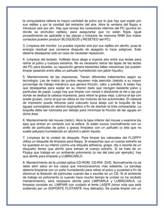 la computadora retiene la mayor cantidad de polvo por lo que hay que soplar por
sus rejillas y por la cavidad del extractor del aire. Abre la ventana del floppy e
introduce aire por ahí. Hay que revisar los conectores internos del PC (puntos en
donde se enchufan cables), para asegurarse que no están flojos. Igual
procedimiento es aplicable a las placas y módulos de memoria RAM (los malos
contactos pueden producir BLOQUEOS y RESETEO del PC).
3. Limpieza del monitor. Le puedes inyectar aire por sus rejillas sin abrirlo, pues la
energía residual que conserva después de apagado lo hace peligroso. Este
debería destaparse solo en caso de necesitar reparación.
4. Limpieza del teclado. Voltéalo boca abajo e inyecta aire entre sus teclas para
retirar el polvo y cuerpos extraños. No es necesario retirar las tapas de las teclas
del PC para lavarlas, su reposición genera bastantes fallas mecánicas (se pueden
limpiar pasando entre ellas un pañuelo humedecido con jabón líquido).
5. Mantenimiento de las impresoras. Tienen diferentes tratamientos según su
tecnología. Las de matriz de puntos requieren más atención (debido a su mayor
porcentaje de trabajo mecánico que genera fricción, calor y polvillo). A estas hay
que destaparlas para soplar en su interior dado que recogen bastante polvo y
partículas de papel. Luego hay que limpiar con varsol o disolvente el riel o eje por
donde se desliza la cabeza impresora, para retirar la grasa vieja. Lubrica el eje con
aceite grueso, como el que se utiliza en los motores de los automóviles. El cabezal
de impresión puede retirarse para colocarlo boca abajo con la boquilla de las
agujas sumergidas en alcohol isopropílico a fin de disolver la tinta compactada. La
boquilla debe ser lubricada por debajo para minimizar la fricción de las agujas en
dicha área.
6. Mantenimiento del mouse (ratón). Abre la tapa inferior del mouse y examina los
ejes que entran en contacto con la esfera. Si están sucios (normalmente con un
anillo de partículas de polvo y grasa) límpialos con un pañuelo (o tela que no
suelte pelusas) humedecido en alcohol o jabón líquido.
7. Limpieza de la unidad de disquete. Para limpiar los cabezales del FLOPPY
utiliza un disquete de limpieza para floppy. Si sospechas que un cuerpo extraño se
ha quedado en su interior (como una etiqueta adhesiva, grapa, clip o resorte de un
disquete) tienes que abrirlo para extraer el cuerpo extraño. Si se trata de un
Floppy que trabaja en un ambiente polvoriento (a ras del piso por ejemplo), hay
que abrirlo para limpiarlo y LUBRICARLO.
8. Mantenimiento de la unidad óptica CD-ROM, CD-RW, DVD. Normalmente no se
debe abrir salvo en los casos que mencionaremos más adelante. La bandeja
debería limpiarse con un paño humedecido para retirar el polvo y suciedad a fin de
disminuir la flotación de partículas cuando lee o escribe en un CD. Si el ambiente
de trabajo es polvoriento (o cuando hace mucho tiempo la unidad no ha recibido
mantenimiento), será necesario abrirla para LIMPIARLA y LUBRICARLA. La
limpieza consiste en: LIMPIAR con cuidado el lente LASER (toma nota que está
sostenido por un SOPORTE FLOTANTE muy delicado). Se puede limpiar con un
 