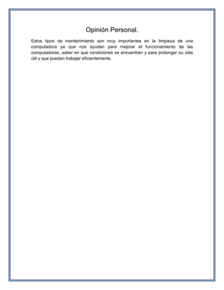 Opinión Personal.
Estos tipos de mantenimiento son muy importantes en la limpieza de una
computadora ya que nos ayudan para mejorar el funcionamiento de las
computadoras, saber en que condiciones se encuentran y para prolongar su vida
útil y que puedan trabajar eficientemente.
 