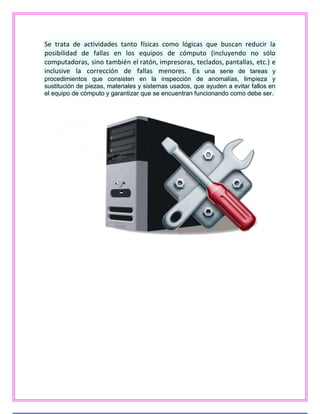 Se trata de actividades tanto físicas como lógicas que buscan reducir la
posibilidad de fallas en los equipos de cómputo (incluyendo no sólo
computadoras, sino también el ratón, impresoras, teclados, pantallas, etc.) e
inclusive la corrección de fallas menores. Es una serie de tareas y
procedimientos que consisten en la inspección de anomalías, limpieza y
sustitución de piezas, materiales y sistemas usados, que ayuden a evitar fallos en
el equipo de cómputo y garantizar que se encuentran funcionando como debe ser.
 