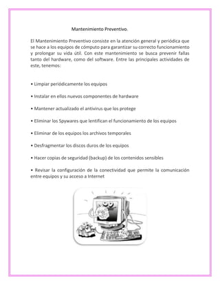 Mantenimiento Preventivo.
El Mantenimiento Preventivo consiste en la atención general y periódica que
se hace a los equipos de cómputo para garantizar su correcto funcionamiento
y prolongar su vida útil. Con este mantenimiento se busca prevenir fallas
tanto del hardware, como del software. Entre las principales actividades de
este, tenemos:
• Limpiar periódicamente los equipos
• Instalar en ellos nuevos componentes de hardware
• Mantener actualizado el antivirus que los protege
• Eliminar los Spywares que lentifican el funcionamiento de los equipos
• Eliminar de los equipos los archivos temporales
• Desfragmentar los discos duros de los equipos
• Hacer copias de seguridad (backup) de los contenidos sensibles
• Revisar la configuración de la conectividad que permite la comunicación
entre equipos y su acceso a Internet
 