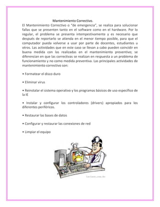 Mantenimiento Correctivo.
El Mantenimiento Correctivo o “de emergencia”, se realiza para solucionar
fallas que se presenten tanto en el software como en el hardware. Por lo
regular, el problema se presenta intempestivamente y es necesario que
después de reportarlo se atienda en el menor tiempo posible, para que el
computador pueda volverse a usar por parte de docentes, estudiantes u
otros. Las actividades que en este caso se llevan a cabo pueden coincidir en
buena medida con las realizadas en el mantenimiento preventivo; se
diferencian en que las correctivas se realizan en respuesta a un problema de
funcionamiento y no como medida preventiva. Las principales actividades de
mantenimiento correctivo son:
• Formatear el disco duro
• Eliminar virus
• Reinstalar el sistema operativo y los programas básicos de uso específico de
la IE
• Instalar y configurar los controladores (drivers) apropiados para los
diferentes periféricos.
• Restaurar las bases de datos
• Configurar y restaurar las conexiones de red
• Limpiar el equipo
 